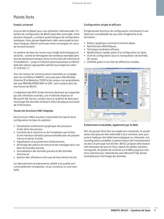 SIMATIC WinCC – Système de base 9
Points forts
Emploi universel
Conçue dès le départ pour une utilisation internationale, l'in-
terface de configuration de WinCC peut être commutée entre
plusieurs langues, y compris quatre langues de configuration
asiatiques. Vous pouvez également créer votre projet en plu-
sieurs langues cible et commuter entre ces langues en cours
de fonctionnement.
Le système de base est neutre sous l'angle technologique et
sectoriel, comme en témoignent de nombreux exemples dans
touslesdomaines etsecteurs de la construction de machines et
d'installations – jusqu'à l'industrie pharmaceutique où WinCC
doté des options appropriées satisfait aux exigences selon
21 CFR Part 11.
Tous les canaux de communication essentiels au couplage
avec les contrôleurs SIMATIC, ainsi que pour AllenBradley
Ethernet IP et Modubus TCP/IP et les canaux non propriétaires
tels que PROFIBUS/PROFINET et OPC, sont compris dans les
fournitures de WinCC.
L'intégration des NTIC et des fonctions Business est supportée
par des interfaces ouvertes, une multitude d'options et
Microsoft SQL Server, compris dans le système de base pour
l'archivage des données et faisant office de plaque tournante
de l'information.
Toutes les fonctions IHM intégrées
Des fonctions IHM à vocation industrielle font partie de la
configuration de base du système :
• Visualisation entièrement graphique des processus
et des états des process,
• Conduite de la machine ou de l'installation par le biais
d'une interface utilisateur personnalisable avec ses propres
menus et barres d'outils,
• Signalisation et acquittement d'événements,
• Archivage des valeurs de mesure et des messages dans une
base de données process,
• Journalisation des données process et des données
d'archive et
• Gestion des utilisateurs ainsi que de leurs droits d'accès.
Les déroulements et événements relatifs à la qualité sont
continuellement enregistrés, ce qui constitue un suivi sans
faille.
Configuration simple et efficace
D'ingénieuses fonctions de configuration contribuent à une
réduction considérable de vos coûts d'ingénierie et de
formation :
• Éditeur graphique convivial et orienté objets,
• Nombreuses bibliothèques,
• Technique modulaire efficace,
• Modifications rapides grâce à la configuration en ligne,
• Outil de configuration pour la manipulation de données
de masse,
• Visibilité grâce à une liste de références croisées.
Entièrement modulable, également par le Web
Afin de pouvoir faire face aux exigences croissantes, la visuali-
sation doit pouvoir être extensible à tout moment, sans pour
autant impliquer des failles technologiques ou nécessiter une
reconfigurationcomplète.Lapérennisation del'investissement
est donc le principal mot d'ordre. WinCC propose cette évoluti-
vité nécessaire de bout en bout, depuis les petites solutions
monoposte, les postes de conduite sur le Web jusqu'aux solu-
tions client/serveur redondantes avec Microsoft SQL Server
centralisé pour l'archivage des données.
© Siemens AG 2012
 