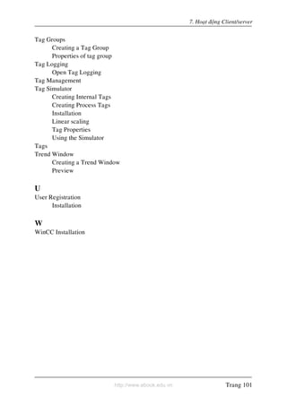 http://www.ebook.edu.vn
7. Hoaït ñoäng Client/server
Tag Groups
Creating a Tag Group
Properties of tag group
Tag Logging
Open Tag Logging
Tag Management
Tag Simulator
Creating Internal Tags
Creating Process Tags
Installation
Linear scaling
Tag Properties
Using the Simulator
Tags
Trend Window
Creating a Trend Window
Preview
U
User Registration
Installation
W
WinCC Installation
Trang 101
 