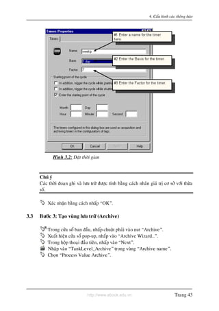 http://www.ebook.edu.vn
4. Caáu hình caùc thoâng baùo
Hình 3.2: Ñaët thôøi gian
Chuù yù
Caùc thôøi ñoaïn ghi vaø löu tröõ ñöôïc tính baèng caùch nhaân giaù trò cô sôû vôùi thöøa
soá.
Xaùc nhaän baèng caùch nhaáp “OK”.
3.3 Böôùc 3: Taïo vuøng löu tröõ (Archive)
Trong cöûa soå ban ñaàu, nhaáp chuoät phaûi vaøo nut “Archive”.
Xuaát hieän cöûa soå pop-up, nhaáp vaøo “Archive Wizard…”.
Trong hoäp thoaïi ñaàu tieân, nhaáp vaøo “Next”.
Nhaäp vaøo “TankLevel_Archive” trong vuøng “Archive name”.
Choïn “Process Value Archive”.
Trang 43
 