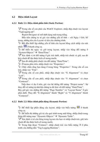 http://www.ebook.edu.vn
6. Printing a Tag Loging Runtime Report
6.2 Hieäu chænh Layout
6.2.1 Böôùc 2.1: Hieäu chænh phaàn tónh (Static Portion)
Trong cöûa soå con phaûi cuûa WinCC Explorer, nhaáp ñuùp chuoät vaøo layout
“TagLogging.rpl”.
Report Designer seõ môû döôùi daïng moät trang traéng.
Ñaàu tieân chuùng ta seõ gaøi vaøo nhöõng yeáu toá tónh – vôùi Ngaøy / Giôø, Soá
trang, nhöõng teân cuûa Layout vaø teân cuûa chöông trình.
Baét ñaàu thieát laäp nhöõng yeáu toá tónh cuûa layout baèng caùch nhaáp vaøo nuùt
nhaán ôû thanh coâng cuï.
Ñeå hieån thò ngaøy vaø giôø trong layout, nhaáp vaøo baûng ñoái töôïng ôû
“System Objects” “Date/Time”.
Xaùc ñònh vò trí ñoái töôïng ôû goùc traùi döôùi, nhaáp traùi chuoät vaø giöõ, sau ñoù
keùo chuoät ñeå ñaït ñöôïc kích côõ mong muoán.
Sau ñoù nhaáp phaûi chuoät vaøo ñoái töôïng “Date/Time”.
ÔÛ menu phía treân, nhaáp chuoät vaøo “Properties”.
Chaéc chaén raèng baïn ñang ôû trong baûng “Properties”. Trong cöûa soå con
traùi, nhaáp vaøo “Font”.
Trong cöûa soå con phaûi, nhaáp ñuùp chuoät vaøo “X Alignment” vaø choïn
“Left”.
Trong cöûa soå con phaûi, nhaáp ñuùp chuoät vaøo “Y Alignment” vaø choïn
“Centered”.
Tieáp theo ví duï ôû treân, gaøi vaøo heä thoáng ñoái töôïng “Project name”. Söï
thay ñoåi seõ töông töï nhö khi chuùng ta ñaõ laøm vôùi ñoái töôïng “Date/Time”.
Baây giôø gaøi vaøo nhöõng ñoái töôïng “Page Number” vaø “Layout Name” ôû goùc
phaûi döôùi. Thay ñoåi “X Alignment” thaønh “Right” vaø “Y Alignment” thaønh
“Centered”.
6.2.2 Böôùc 2.2: Hieäu chænh phaàn ñoäng (Dynamic Portion)
Ñeå thieát laäp phaàn ñoäng cuûa layout, nhaáp vaøo bieåu töôïng ôû thanh
coâng cuï.
Ñeå hieån thò nhöõng giaù trò cuûa quaù trình trong moät baûng, nhaáp chuoät trong
baûng ñoái töôïng muïc “Dynamic Objects” “Dynamic Table”.
Xaùc ñònh vò trí cuûa baûng trong layout cuûa baïn vaø nhaáp chuoät traùi, giöõ, keùo
chuoät ñeå ñaït ñöôïc kích côõ mong muoán.
Trong hoäp thoaïi “Connect”, nhaáp chuoät traùi vaøo bieåu töôïng ôû phía
tröôùc cuûa ñöôøng daãn “Tag Logging Runtime”.
Trang 83
 