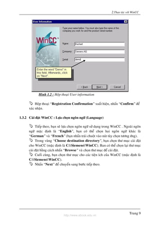 http://www.ebook.edu.vn
2.Thao taùc vôùi WinCC
Trang 9
Hình 1.2 : Hoäp thoaïi User information
Hoäp thoaïi “Registration Confirmation” xuaát hieän, nhaán “Confirm” ñeå
xaùc nhaän.
1.3.2 Caøi ñaët WinCC : Löïa choïn ngoân ngöõ (Language)
Tieáp theo, baïn seõ löïa choïn ngoân ngöõ söû duïng trong WinCC . Ngoaøi ngoân
ngöõ maëc ñònh laø “English”, baïn coù theå choïn hai ngoân ngöõ khaùc laø
“German” vaø “French” (baïn nhaán traùi chuoät vaøo nuùt tuøy choïn töông öùng).
Trong vuøng “Choose destination directory”, baïn choïn thö muïc caøi ñaët
cho WinCC (maëc ñònh laø C:SiemensWinCC). Ban coù theå choïn laïi thö muïc
caøi ñaët baèng caùch nhaán “Browse” vaø choïn thö muïc ñeå caøi ñaët.
Cuoái cuøng, baïn choïn thö muïc cho caùc tieän ích cuûa WinCC (maëc ñònh laø
C:SiemensWinCC).
Nhaán “Next” ñeå chuyeån sang böôùc tieáp theo.
 