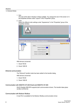 1. Size
The size of the alarm indicator is freely scalable. You change the size in the screen or in
the properties window under "Layout" in the "Properties" group.
2. Color
Select the different color settings under "Appearance" in the "Properties" group of the
properties window.
HMI devices concerned:
1. Smart 700 IE
2. Smart 1000 IE
Ethernet communication
The "Ethernet" transfer mode has been added to the transfer dialog.
HMI devices concerned:
1. Smart 700 IE
2. Smart 1000 IE
Communication with SIMATIC S7-200 Smart and SIMATIC S7-200
WinCC flexible 2008 SP4 supports both communication drivers. The transfer takes place
serially via Ethernet.
Communication with Modicon Modbus
A new PLC is available for the Modicon Modbus communication driver.
Readme
1.2 General Notes
Smart Panels
8 System Manual, 06/2012,
 