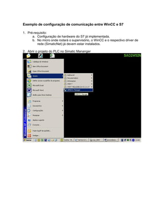 Exemplo de configuração de comunicação entre WinCC e S7 
1. Pré-requisito: 
a. Configuração de hardware do S7 já implementada. 
b. No micro onde rodará o supervisório, o WinCC e o respectivo driver de 
rede (SimaticNet) já devem estar instalados. 
2. Abrir o projeto do PLC no Simatic Mananger 
 