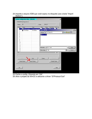 24. Importe o arquivo XDB que você copiou no disquete (use a tecla “Import 
Station”). 
25.Feche o config. Clicando em “OK”. 
26.Abra o projeto do WinCC e adicione o driver “S7Protocol Suit” 
 