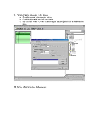 9. Parametrizar a placa de rede. Dicas: 
a. O endereço se refere ao do micro. 
b. O endereço deve ser único na rede 
c. No caso de rede TCP/IP, os endereços devem pertencer à mesma sub 
rede. 
10.Salvar e fechar editor de hardware 
 