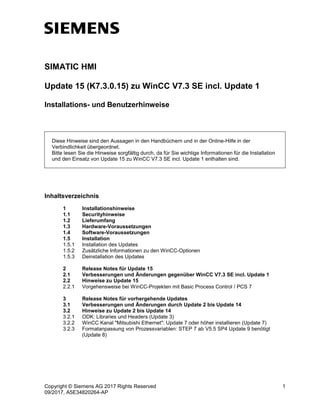 Copyright © Siemens AG 2017 Rights Reserved 1
09/2017, A5E34820264-AP
SIMATIC HMI
Update 15 (K7.3.0.15) zu WinCC V7.3 SE incl. Update 1
Installations- und Benutzerhinweise
Diese Hinweise sind den Aussagen in den Handbüchern und in der Online-Hilfe in der
Verbindlichkeit übergeordnet.
Bitte lesen Sie die Hinweise sorgfältig durch, da für Sie wichtige Informationen für die Installation
und den Einsatz von Update 15 zu WinCC V7.3 SE incl. Update 1 enthalten sind.
Inhaltsverzeichnis
1 Installationshinweise
1.1 Securityhinweise
1.2 Lieferumfang
1.3 Hardware-Voraussetzungen
1.4 Software-Voraussetzungen
1.5 Installation
1.5.1 Installation des Updates
1.5.2 Zusätzliche Informationen zu den WinCC-Optionen
1.5.3 Deinstallation des Updates
2 Release Notes für Update 15
2.1 Verbesserungen und Änderungen gegenüber WinCC V7.3 SE incl. Update 1
2.2 Hinweise zu Update 15
2.2.1 Vorgehensweise bei WinCC-Projekten mit Basic Process Control / PCS 7
3 Release Notes für vorhergehende Updates
3.1 Verbesserungen und Änderungen durch Update 2 bis Update 14
3.2 Hinweise zu Update 2 bis Update 14
3.2.1 ODK: Libraries und Headers (Update 3)
3.2.2 WinCC Kanal "Mitsubishi Ethernet": Update 7 oder höher installieren (Update 7)
3.2.3 Formatanpassung von Prozessvariablen: STEP 7 ab V5.5 SP4 Update 9 benötigt
(Update 8)
 