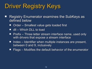 Driver Registry Keys Registry Enumerator examines the SubKeys as defined below Order – Smallest value gets loaded first dll – Which DLL to load Prefix – Three letter stream interface name, used only with drivers that expose a stream interface Index – Identifier when multiple instances are present,  between 0 and 9, inclusively Flags – Modifies the default behavior of the enumerator 