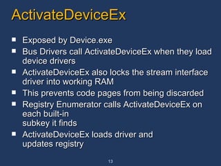 ActivateDeviceEx Exposed by Device.exe Bus Drivers call ActivateDeviceEx when they load device drivers  ActivateDeviceEx also locks the stream interface driver into working RAM This prevents code pages from being discarded Registry Enumerator calls ActivateDeviceEx on each built-in  subkey it finds ActivateDeviceEx loads driver and updates registry 