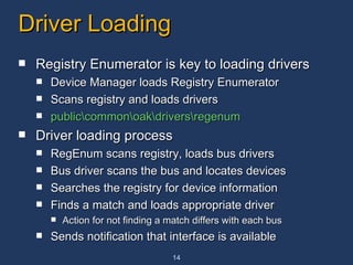 Driver Loading Registry Enumerator is key to loading drivers Device Manager loads Registry Enumerator Scans registry and loads drivers  public\common\oak\drivers\regenum Driver loading process RegEnum scans registry, loads bus drivers Bus driver scans the bus and locates devices Searches the registry for device information Finds a match and loads appropriate driver Action for not finding a match differs with each bus Sends notification that interface is available 