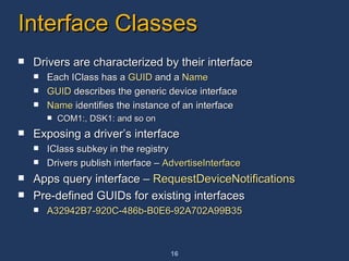Interface Classes Drivers are characterized by their interface Each IClass has a  GUID  and a  Name GUID  describes the generic device interface Name  identifies the instance of an interface COM1:, DSK1: and so on Exposing a driver’s interface IClass subkey in the registry Drivers publish interface –  AdvertiseInterface Apps query interface –  RequestDeviceNotifications Pre-defined GUIDs for existing interfaces A32942B7-920C-486b-B0E6-92A702A99B35  