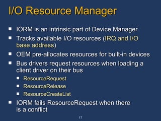 I/O Resource Manager IORM is an intrinsic part of Device Manager Tracks available I/O resources ( IRQ and I/O base address ) OEM pre-allocates resources for built-in devices Bus drivers request resources when loading a client driver on their bus ResourceRequest ResourceRelease ResourceCreateList IORM fails ResourceRequest when there is a conflict 