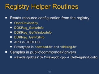 Registry Helper Routines Reads resource configuration from the registry OpenDeviceKey DDKReg_GetIsrInfo DDKReg_GetWindowInfo DDKReg_GetPciInfo APIs in COREDLL Prototyped in < devload.h > and < ddkreg.h > Samples in public\common\oak\drivers  wavedev\pdd\es1371\wavepdd.cpp -> GetRegistryConfig 