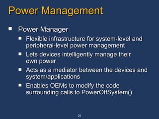 Power Management Power Manager Flexible infrastructure for system-level and peripheral-level power management Lets devices intelligently manage their own power Acts as a mediator between the devices and system/applications Enables OEMs to modify the code surrounding calls to PowerOffSystem() 