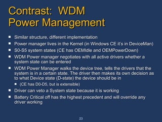 Contrast:  WDM Power Management Similar structure, different implementation Power manager lives in the Kernel (in Windows CE it’s in DeviceMan) S0-S5 system states (CE has OEMIdle and OEMPowerDown) WDM Power manager negotiates with all active drivers whether a system state can be entered WDM Power Manager walks the device tree, tells the drivers that the system is in a certain state. The driver then makes its own decision as to what Device state (D-state) the device should be in (CE has D0-D5, but is extensible) Driver can veto a System state because it is working Battery Critical off has the highest precedent and will override any  driver working 