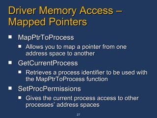 Driver Memory Access – Mapped Pointers MapPtrToProcess Allows you to map a pointer from one address space to another  GetCurrentProcess Retrieves a process identifier to be used with the MapPtrToProcess function  SetProcPermissions Gives the current process access to other processes’ address spaces  