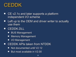 CEDDK CE v2.1x and later supports a platform independent I/O scheme Left up to the OEM and driver writer to actually use them CEDDK.DLL BUS Management Memory Management I/O Management CEDDK APIs taken from NTDDK Not documented until V2.12 But most available in V2.00 