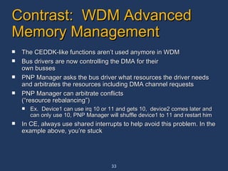 Contrast:  WDM Advanced Memory Management The CEDDK-like functions aren’t used anymore in WDM Bus drivers are now controlling the DMA for their own busses PNP Manager asks the bus driver what resources the driver needs and arbitrates the resources including DMA channel requests PNP Manager can arbitrate conflicts (“resource rebalancing”) Ex.  Device1 can use irq 10 or 11 and gets 10,  device2 comes later and can only use 10, PNP Manager will shuffle device1 to 11 and restart him In CE, always use shared interrupts to help avoid this problem. In the example above, you’re stuck 