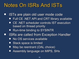 Notes On ISRs And ISTs  ISTs are plain old user mode code Full CE .NET API and CRT library available CE .NET scheduler controls IST execution based on thread priority Run-time binding to SYSINTR ISRs are called from Exception Handler No OS services available Stack space is limited May be reentrant (OAL choice) Assembly language on MIPS, SHx 