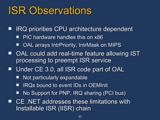 ISR Observations IRQ priorities CPU architecture dependent PIC hardware handles this on x86 OAL arrays IntrPriority, IntrMask on MIPS  OAL could add real-time feature allowing IST processing to preempt ISR service Under CE 3.0, all ISR code part of OAL Not particularly expandable IRQs bound to event IDs in OEMInit No Support for PNP, IRQ sharing (PCI bus) CE .NET addresses these limitations with Installable ISR (IISR) chain 
