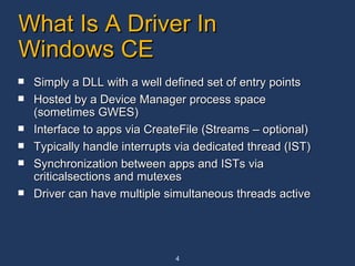 What Is A Driver In Windows CE Simply a DLL with a well defined set of entry points Hosted by a Device Manager process space (sometimes GWES) Interface to apps via CreateFile (Streams – optional) Typically handle interrupts via dedicated thread (IST) Synchronization between apps and ISTs via criticalsections and mutexes Driver can have multiple simultaneous threads active 