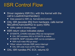 IISR Control Flow Driver registers IISR DLL with the Kernel with the call to LoadIntChainHandler() Data passed to IISR via  KernelLibIoControl() OAL ISR decodes IRQ from hardware, calls kernel NkCallIntChain(dwIRQ) to query IISRs IISRs called in binding order IISR return value indicates status SYSINTR_CHAIN indicates IRQ not recognized OAL ISR translates IRQ to SYSINTR as before SYSINTR_NOP indicates IISR run-to-completion IISR must make IRQ go away! Other values indicate IISR owns interrupt OAL ISR code must set PIC IRQ mask OAL ISR handles PIC EOI, returns ID 