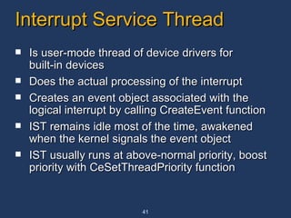 Interrupt Service Thread Is user-mode thread of device drivers for built-in devices Does the actual processing of the interrupt  Creates an event object associated with the logical interrupt by calling CreateEvent function IST remains idle most of the time, awakened when the kernel signals the event object IST usually runs at above-normal priority, boost priority with CeSetThreadPriority function 