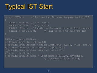 Typical IST Start struct ISTData  // Declare the Strucure to pass to the IST { HANDLE hThread; // IST Handle DWORD sysIntr;  // Logical ID HANDLE hEvent;  // handle to the event to wait for interrupt volatile BOOL abort;  // flag to test to exit the IST }; ISTData g_KeypadISTData; // Create event to link to IST  g_KeypadISTData.hEvent = CreateEvent(NULL, FALSE, FALSE, NULL); // Translate IRQ to an logical ID (x86 CEPC) g_KeypadISTData.sysIntr =Mapirq2Sysintr(5); // start the thread g_KeypadISTData.hThread = CreateThread(NULL,0,&KeypadIST, &g_KeypadISTData, 0, NULL); 