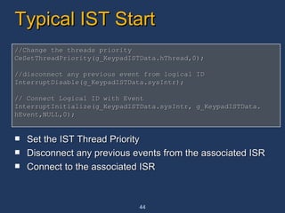 Typical IST Start Set the IST Thread Priority Disconnect any previous events from the associated ISR Connect to the associated ISR //Change the threads priority CeSetThreadPriority(g_KeypadISTData.hThread,0); //disconnect any previous event from logical ID InterruptDisable(g_KeypadISTData.sysIntr); // Connect Logical ID with Event InterruptInitialize(g_KeypadISTData.sysIntr, g_KeypadISTData. hEvent,NULL,0); 