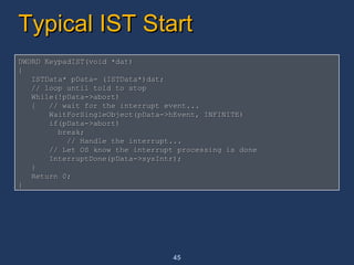Typical IST Start  DWORD KeypadIST(void *dat) {  ISTData* pData= (ISTData*)dat; // loop until told to stop While(!pData->abort) {  // wait for the interrupt event...  WaitForSingleObject(pData->hEvent, INFINITE) if(pData->abort) break; // Handle the interrupt... // Let OS know the interrupt processing is done InterruptDone(pData->sysIntr);  } Return 0; } 