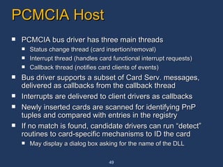 PCMCIA Host PCMCIA bus driver has three main threads  Status change thread (card insertion/removal)  Interrupt thread (handles card functional interrupt requests)  Callback thread (notifies card clients of events)  Bus driver supports a subset of Card Serv. messages, delivered as callbacks from the callback thread Interrupts are delivered to client drivers as callbacks Newly inserted cards are scanned for identifying PnP tuples and compared with entries in the registry If no match is found, candidate drivers can run “detect” routines to card-specific mechanisms to ID the card May display a dialog box asking for the name of the DLL 
