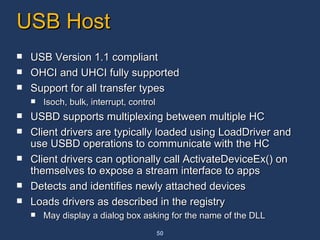 USB Host USB Version 1.1 compliant OHCI and UHCI fully supported Support for all transfer types Isoch, bulk, interrupt, control USBD supports multiplexing between multiple HC Client drivers are typically loaded using LoadDriver and use USBD operations to communicate with the HC Client drivers can optionally call ActivateDeviceEx() on themselves to expose a stream interface to apps Detects and identifies newly attached devices  Loads drivers as described in the registry May display a dialog box asking for the name of the DLL 