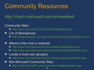 Community Resources http://msdn.microsoft.com/embedded/ Community Sites http://www.microsoft.com/communities/default.mspx   List of Newsgroups http://communities2.microsoft.com/communities/newsgroups/en-us/default.aspx   Attend a free chat or webcast http://www.microsoft.com/communities/chats/default.mspx   http://www.microsoft.com/seminar/events/webcasts/default.mspx   Locate a local user group(s) http://www.microsoft.com/communities/usergroups/default.mspx   Non-Microsoft Community Sites http://www.microsoft.com/communities/related/default.mspx   