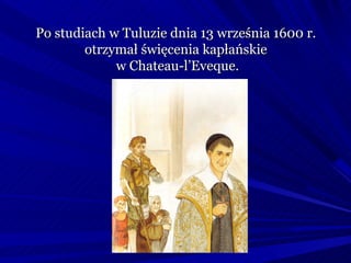 Po studiach w Tuluzie dnia 13 września 1600 r.
        otrzymał święcenia kapłańskie
             w Chateau-l’Eveque.
 