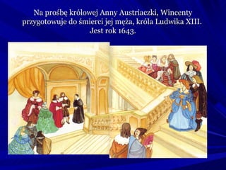 Na prośbę królowej Anny Austriaczki, Wincenty
przygotowuje do śmierci jej męża, króla Ludwika XIII.
                   Jest rok 1643.
 