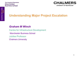 Understanding Major Project Escalation


Graham M Winch
Centre for Infrastructure Development
Manchester Business School
Jubilee Professor
Chalmers University




                                         1
 