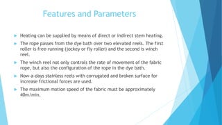 Features and Parameters
 Heating can be supplied by means of direct or indirect stem heating.
 The rope passes from the dye bath over two elevated reels. The first
roller is free-running (jockey or fly roller) and the second is winch
reel.
 The winch reel not only controls the rate of movement of the fabric
rope, but also the configuration of the rope in the dye bath.
 Now-a-days stainless reels with corrugated and broken surface for
increase frictional forces are used.
 The maximum motion speed of the fabric must be approximately
40m/min.
 