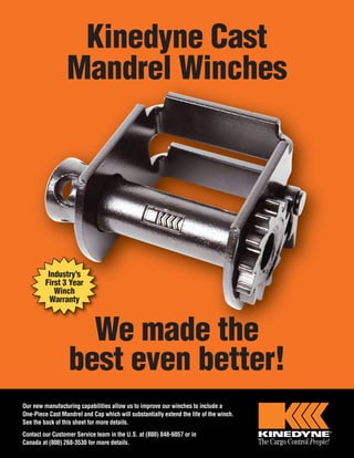 Kinedyne Cast 
Mandrel Winches 
Industry’s 
First 3 Year 
Winch 
Warranty 
We made the 
best even better! 
Our new manufacturing capabilities allow us to improve our winches to include a 
One-Piece Cast Mandrel and Cap which will substantially extend the life of the winch. 
See the back of this sheet for more details. 
Contact our Customer Service team in the U.S. at (800) 848-6057 or in 
Canada at (800) 268-3530 for more details. 
 