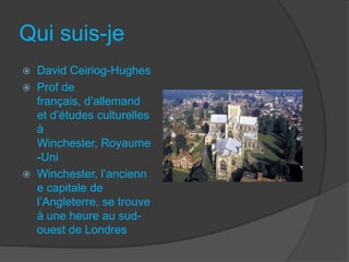 Qui suis-je
 David Ceiriog-Hughes
 Prof de
français, d’allemand
et d’études culturelles
à
Winchester, Royaume
-Uni
 Winchester, l’ancienn
e capitale de
l’Angleterre, se trouve
à une heure au sud-
ouest de Londres
 