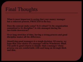 What is most important is seeing that your money manager
has a coherent process. PROCESS is the key.
Does the concept make sense? Is it robust? Is the organization
committed to its discipline? Is risk managed during the
inevitable downturns?
Over long stretches of time, having a strong process and good
discipline makes all the difference.
Identifying good managers is a tough decision. Of course, we
hope that your choice of a manager will be Winchester Bluff.
The path to good returns is simple: find a manager whose
process you are comfortable with and hang on through thick
and thin.
 