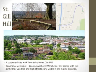 St.
Gill
Hill

• A couple-minute walk from Winchester City Mill
• Panoramic viewpoint -- Looking west over Winchester city centre with the
Cathedral, Guildhall and High Streetclearly visible in the middle distance.

 