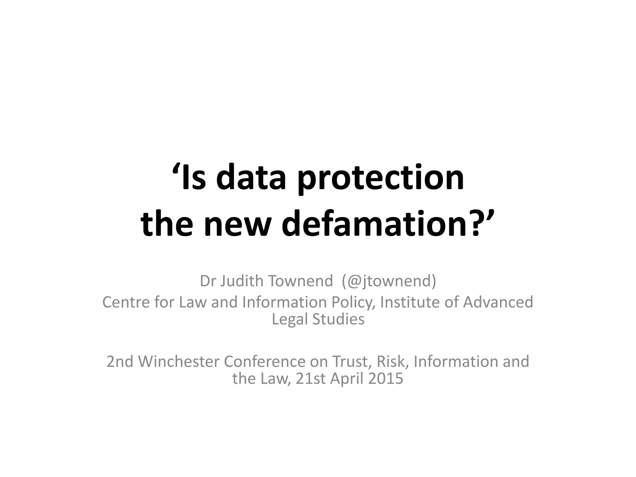 ‘Is data protection
the new defamation?’
Dr Judith Townend (@jtownend)
Centre for Law and Information Policy, Institute of Advanced
Legal Studies
2nd Winchester Conference on Trust, Risk, Information and
the Law, 21st April 2015
 