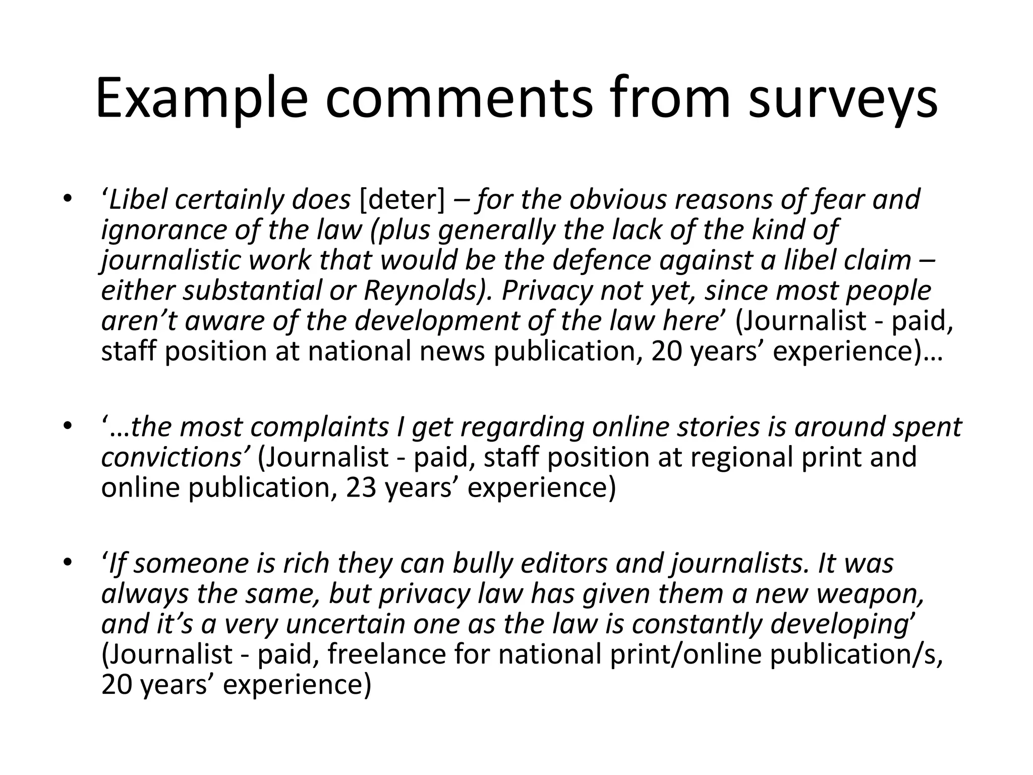 Example comments from surveys
• ‘Libel certainly does [deter] – for the obvious reasons of fear and
ignorance of the law (plus generally the lack of the kind of
journalistic work that would be the defence against a libel claim –
either substantial or Reynolds). Privacy not yet, since most people
aren’t aware of the development of the law here’ (Journalist - paid,
staff position at national news publication, 20 years’ experience)…
• ‘…the most complaints I get regarding online stories is around spent
convictions’ (Journalist - paid, staff position at regional print and
online publication, 23 years’ experience)
• ‘If someone is rich they can bully editors and journalists. It was
always the same, but privacy law has given them a new weapon,
and it’s a very uncertain one as the law is constantly developing’
(Journalist - paid, freelance for national print/online publication/s,
20 years’ experience)
 