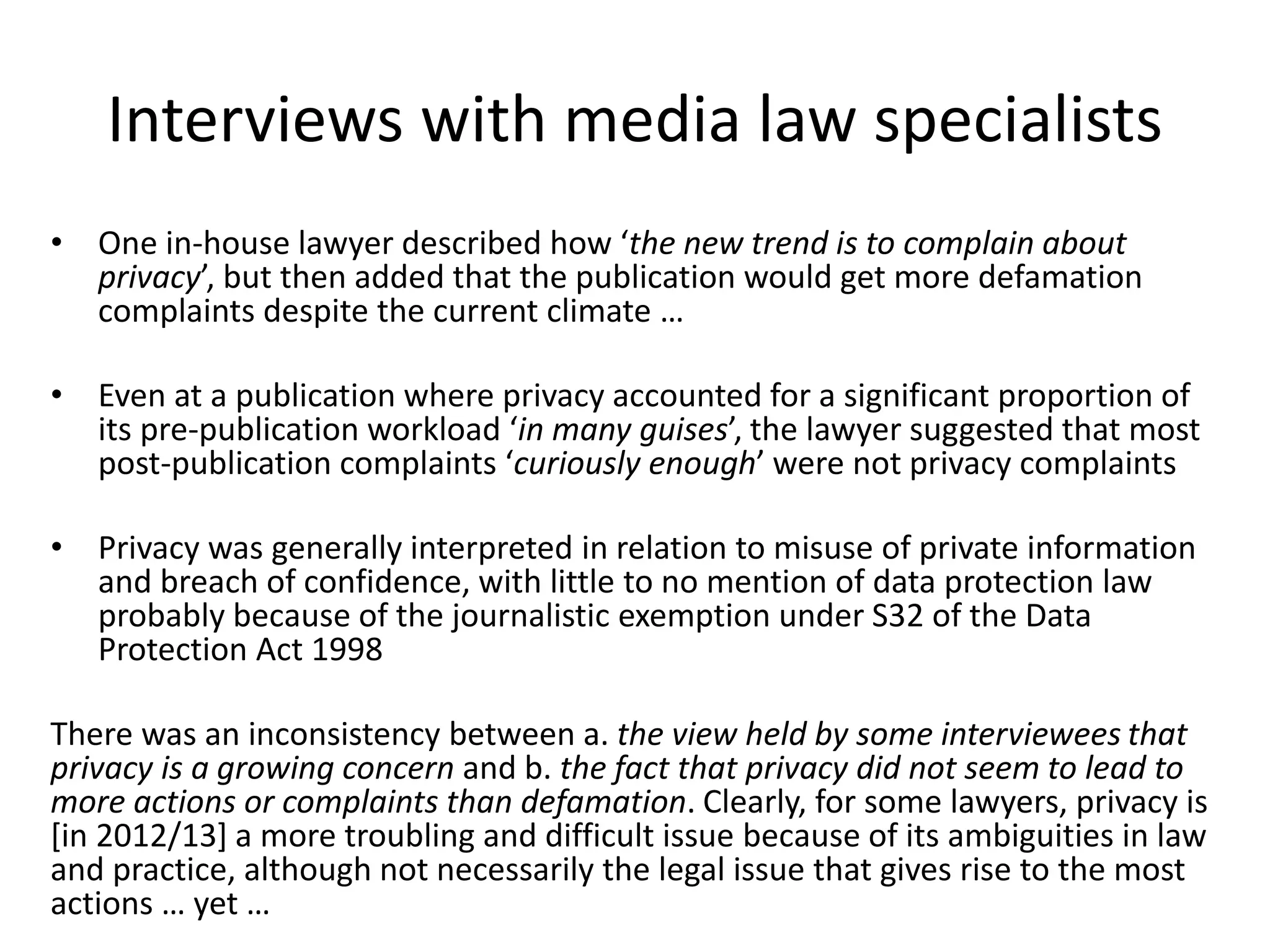 Interviews with media law specialists
• One in-house lawyer described how ‘the new trend is to complain about
privacy’, but then added that the publication would get more defamation
complaints despite the current climate …
• Even at a publication where privacy accounted for a significant proportion of
its pre-publication workload ‘in many guises’, the lawyer suggested that most
post-publication complaints ‘curiously enough’ were not privacy complaints
• Privacy was generally interpreted in relation to misuse of private information
and breach of confidence, with little to no mention of data protection law
probably because of the journalistic exemption under S32 of the Data
Protection Act 1998
There was an inconsistency between a. the view held by some interviewees that
privacy is a growing concern and b. the fact that privacy did not seem to lead to
more actions or complaints than defamation. Clearly, for some lawyers, privacy is
[in 2012/13] a more troubling and difficult issue because of its ambiguities in law
and practice, although not necessarily the legal issue that gives rise to the most
actions … yet …
 