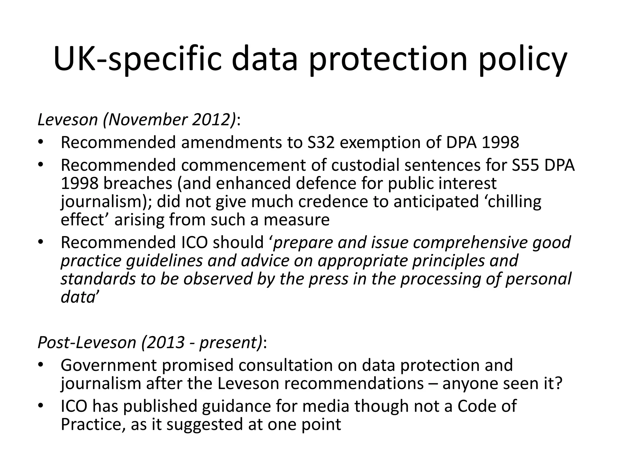 UK-specific data protection policy
Leveson (November 2012):
• Recommended amendments to S32 exemption of DPA 1998
• Recommended commencement of custodial sentences for S55 DPA
1998 breaches (and enhanced defence for public interest
journalism); did not give much credence to anticipated ‘chilling
effect’ arising from such a measure
• Recommended ICO should ‘prepare and issue comprehensive good
practice guidelines and advice on appropriate principles and
standards to be observed by the press in the processing of personal
data’
Post-Leveson (2013 - present):
• Government promised consultation on data protection and
journalism after the Leveson recommendations – anyone seen it?
• ICO has published guidance for media though not a Code of
Practice, as it suggested at one point
 