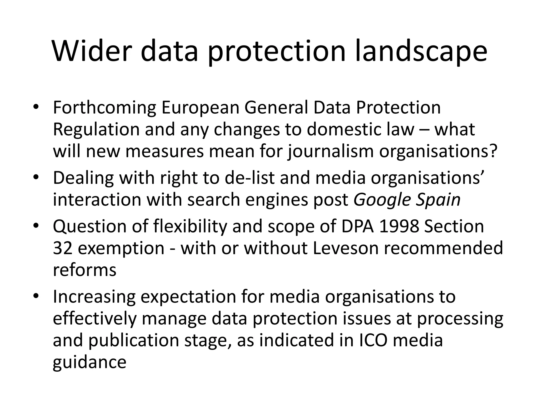 Wider data protection landscape
• Forthcoming European General Data Protection
Regulation and any changes to domestic law – what
will new measures mean for journalism organisations?
• Dealing with right to de-list and media organisations’
interaction with search engines post Google Spain
• Question of flexibility and scope of DPA 1998 Section
32 exemption - with or without Leveson recommended
reforms
• Increasing expectation for media organisations to
effectively manage data protection issues at processing
and publication stage, as indicated in ICO media
guidance
 