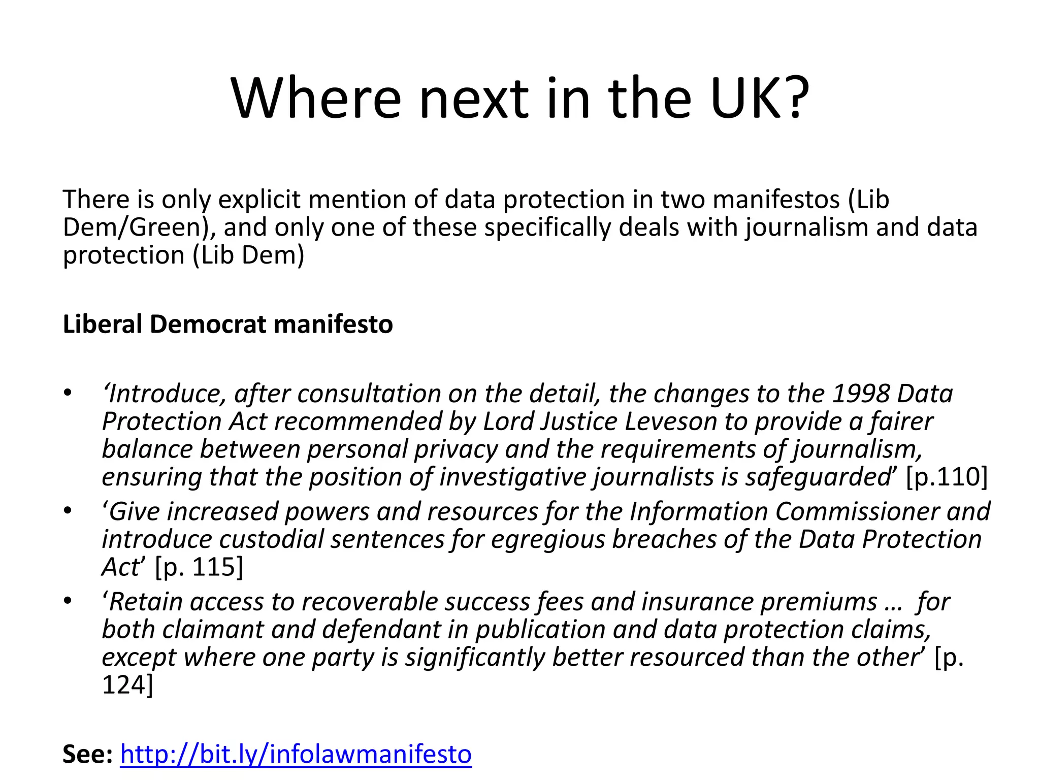 Where next in the UK?
There is only explicit mention of data protection in two manifestos (Lib
Dem/Green), and only one of these specifically deals with journalism and data
protection (Lib Dem)
Liberal Democrat manifesto
• ‘Introduce, after consultation on the detail, the changes to the 1998 Data
Protection Act recommended by Lord Justice Leveson to provide a fairer
balance between personal privacy and the requirements of journalism,
ensuring that the position of investigative journalists is safeguarded’ [p.110]
• ‘Give increased powers and resources for the Information Commissioner and
introduce custodial sentences for egregious breaches of the Data Protection
Act’ [p. 115]
• ‘Retain access to recoverable success fees and insurance premiums … for
both claimant and defendant in publication and data protection claims,
except where one party is significantly better resourced than the other’ [p.
124]
See: http://bit.ly/infolawmanifesto
 