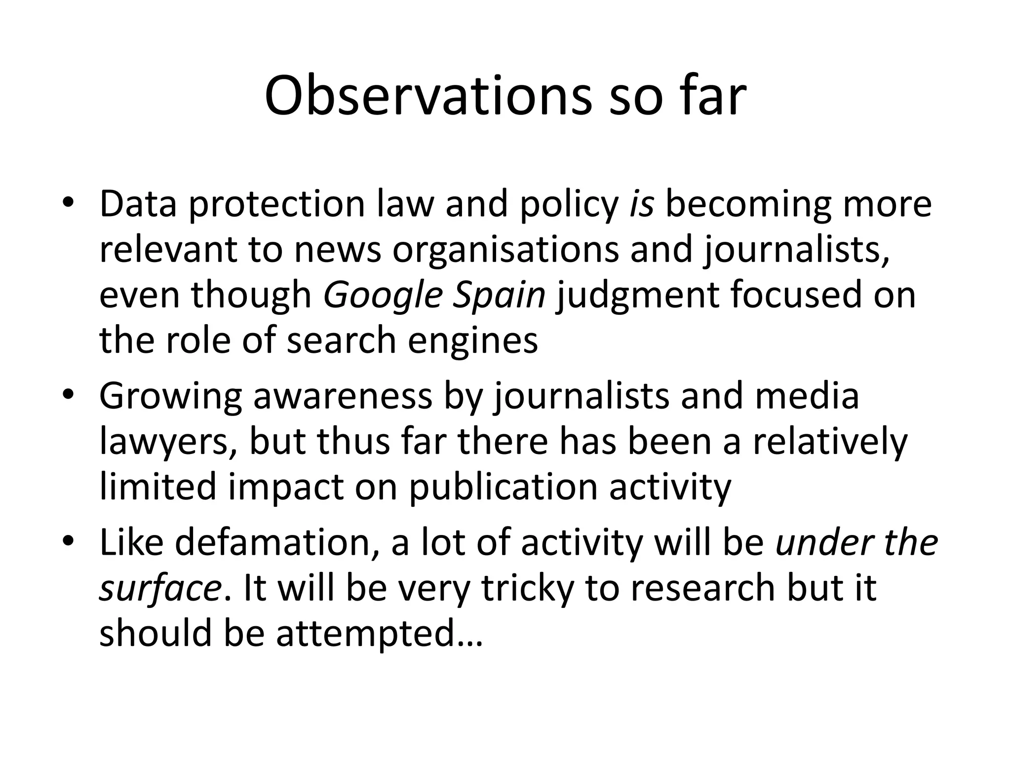 Observations so far
• Data protection law and policy is becoming more
relevant to news organisations and journalists,
even though Google Spain judgment focused on
the role of search engines
• Growing awareness by journalists and media
lawyers, but thus far there has been a relatively
limited impact on publication activity
• Like defamation, a lot of activity will be under the
surface. It will be very tricky to research but it
should be attempted…
 
