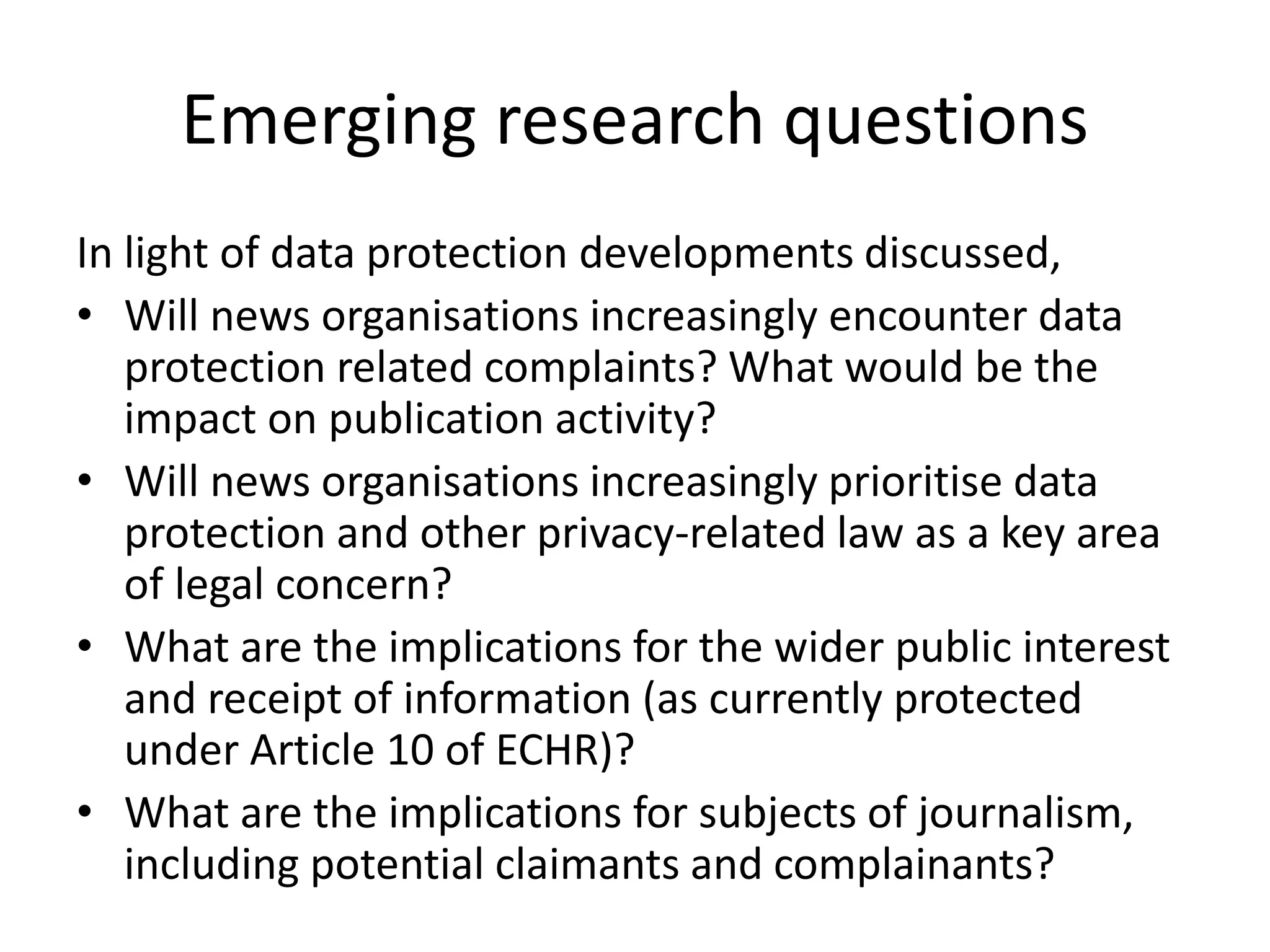 Emerging research questions
In light of data protection developments discussed,
• Will news organisations increasingly encounter data
protection related complaints? What would be the
impact on publication activity?
• Will news organisations increasingly prioritise data
protection and other privacy-related law as a key area
of legal concern?
• What are the implications for the wider public interest
and receipt of information (as currently protected
under Article 10 of ECHR)?
• What are the implications for subjects of journalism,
including potential claimants and complainants?
 