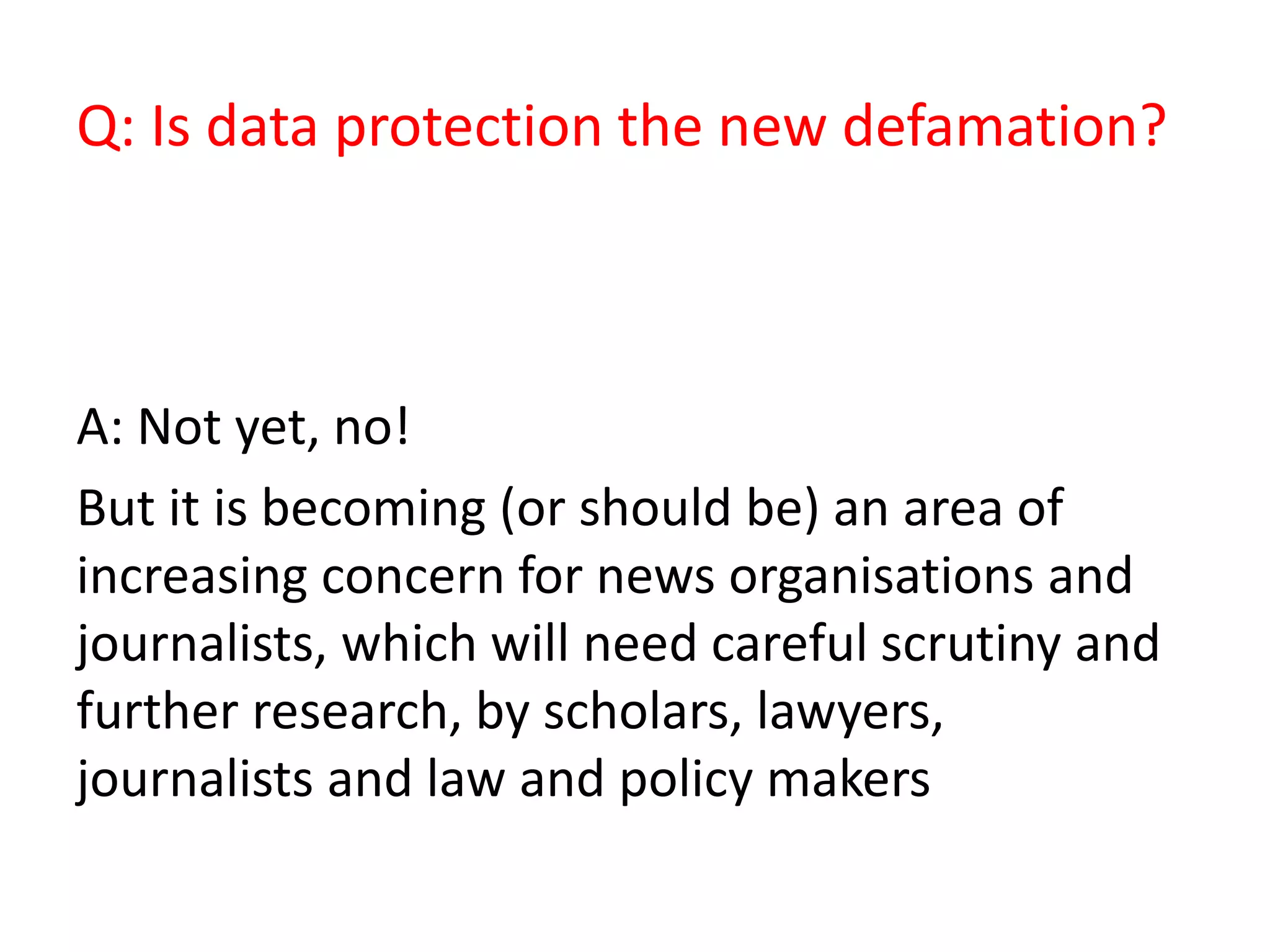Q: Is data protection the new defamation?
A: Not yet, no!
But it is becoming (or should be) an area of
increasing concern for news organisations and
journalists, which will need careful scrutiny and
further research, by scholars, lawyers,
journalists and law and policy makers
 