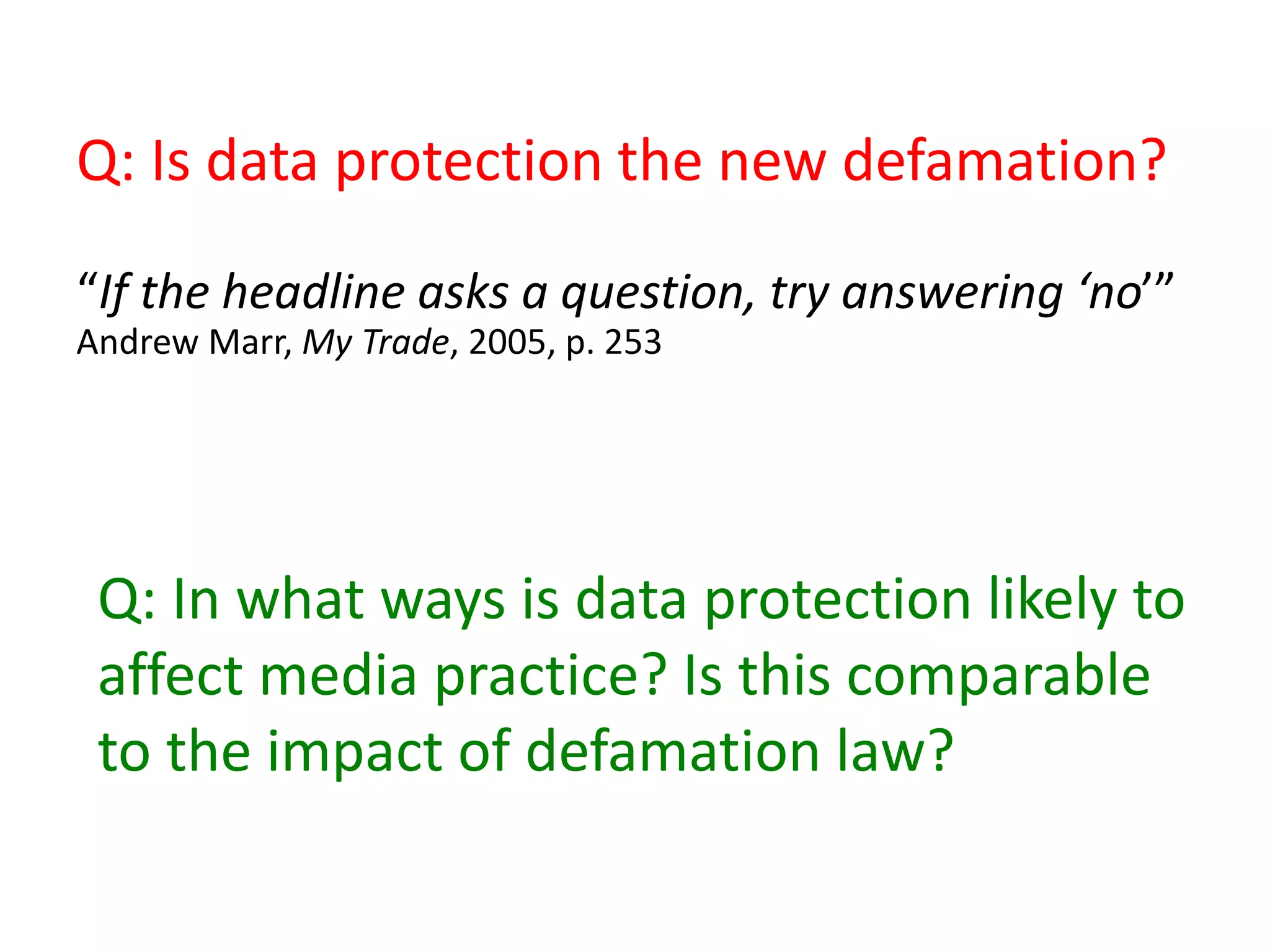 Q: Is data protection the new defamation?
“If the headline asks a question, try answering ‘no’”
Andrew Marr, My Trade, 2005, p. 253
Q: In what ways is data protection likely to
affect media practice? Is this comparable
to the impact of defamation law?
 